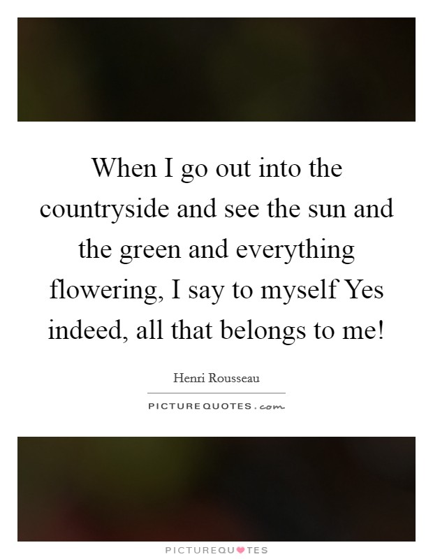 When I go out into the countryside and see the sun and the green and everything flowering, I say to myself Yes indeed, all that belongs to me! Picture Quote #1