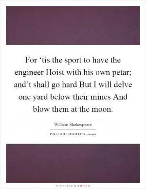 For ‘tis the sport to have the engineer Hoist with his own petar; and’t shall go hard But I will delve one yard below their mines And blow them at the moon Picture Quote #1