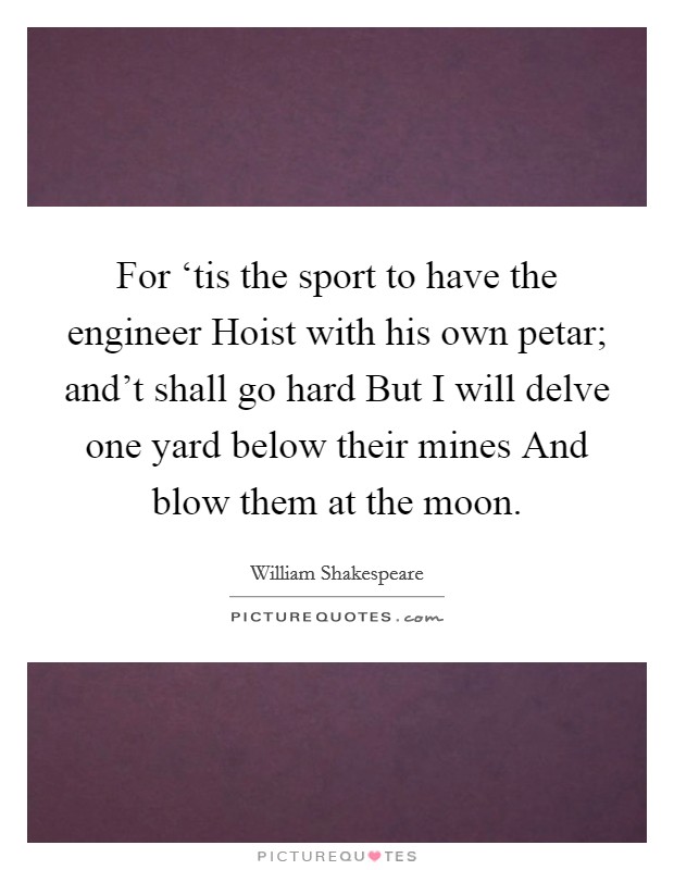 For ‘tis the sport to have the engineer Hoist with his own petar; and't shall go hard But I will delve one yard below their mines And blow them at the moon. Picture Quote #1