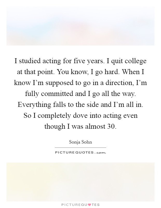 I studied acting for five years. I quit college at that point. You know, I go hard. When I know I'm supposed to go in a direction, I'm fully committed and I go all the way. Everything falls to the side and I'm all in. So I completely dove into acting even though I was almost 30. Picture Quote #1