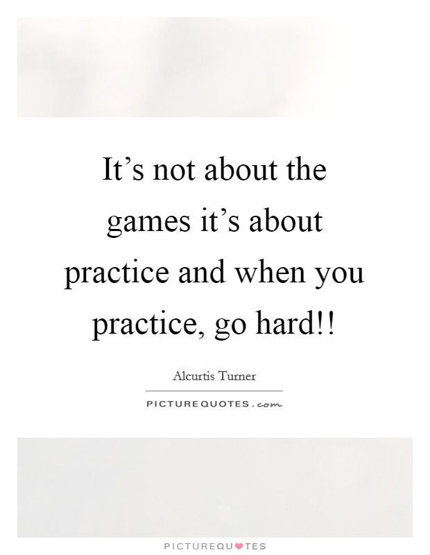 It's not about the games it's about practice and when you practice, go hard!! Picture Quote #1