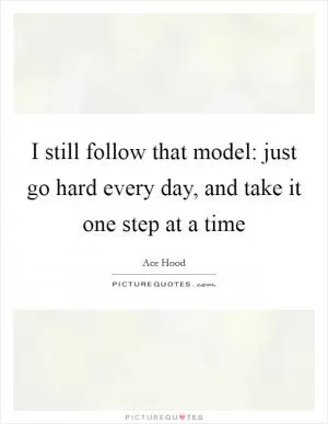 I still follow that model: just go hard every day, and take it one step at a time Picture Quote #1