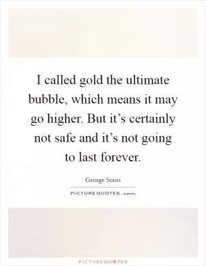 I called gold the ultimate bubble, which means it may go higher. But it’s certainly not safe and it’s not going to last forever Picture Quote #1