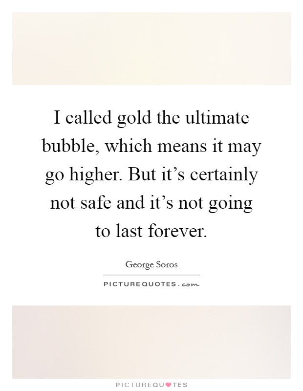 I called gold the ultimate bubble, which means it may go higher. But it's certainly not safe and it's not going to last forever. Picture Quote #1