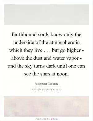 Earthbound souls know only the underside of the atmosphere in which they live . . . but go higher - above the dust and water vapor - and the sky turns dark until one can see the stars at noon Picture Quote #1