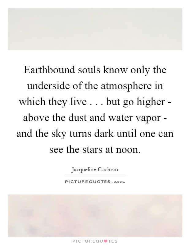 Earthbound souls know only the underside of the atmosphere in which they live . . . but go higher - above the dust and water vapor - and the sky turns dark until one can see the stars at noon. Picture Quote #1