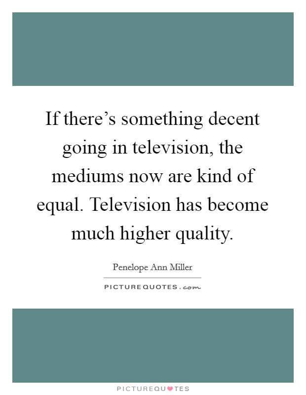 If there's something decent going in television, the mediums now are kind of equal. Television has become much higher quality. Picture Quote #1