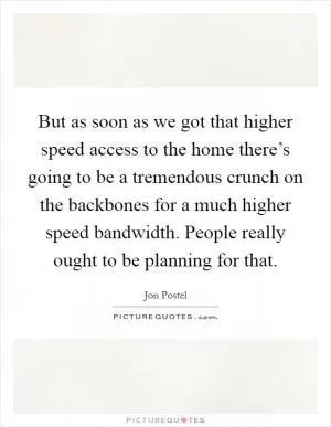 But as soon as we got that higher speed access to the home there’s going to be a tremendous crunch on the backbones for a much higher speed bandwidth. People really ought to be planning for that Picture Quote #1