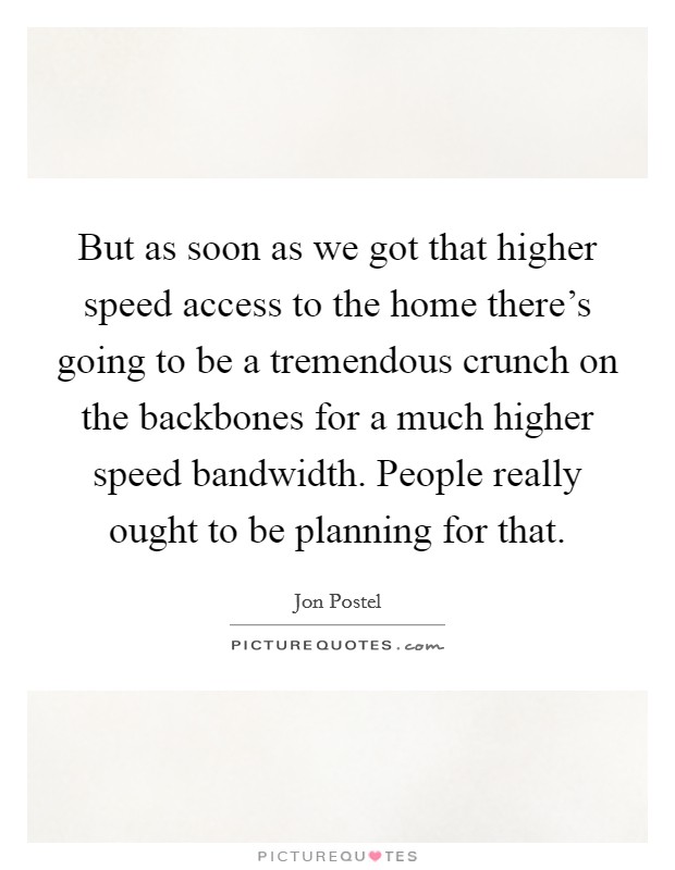But as soon as we got that higher speed access to the home there's going to be a tremendous crunch on the backbones for a much higher speed bandwidth. People really ought to be planning for that. Picture Quote #1