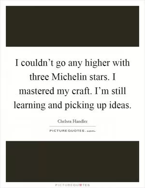 I couldn’t go any higher with three Michelin stars. I mastered my craft. I’m still learning and picking up ideas Picture Quote #1