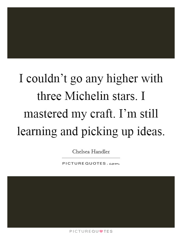 I couldn't go any higher with three Michelin stars. I mastered my craft. I'm still learning and picking up ideas. Picture Quote #1