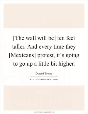 [The wall will be] ten feet taller. And every time they [Mexicans] protest, it`s going to go up a little bit higher Picture Quote #1