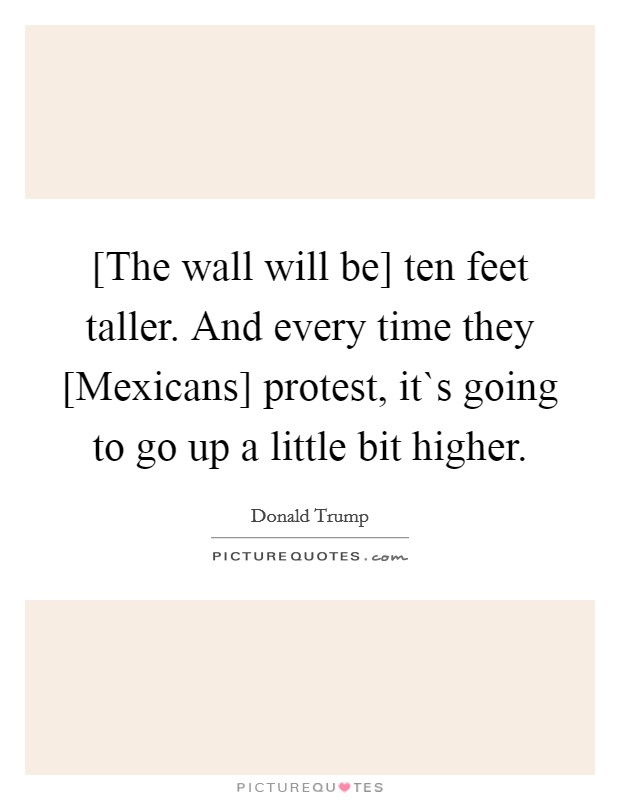 [The wall will be] ten feet taller. And every time they [Mexicans] protest, it`s going to go up a little bit higher. Picture Quote #1