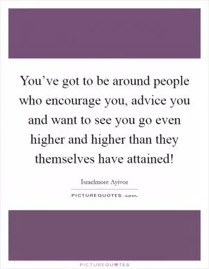 You’ve got to be around people who encourage you, advice you and want to see you go even higher and higher than they themselves have attained! Picture Quote #1
