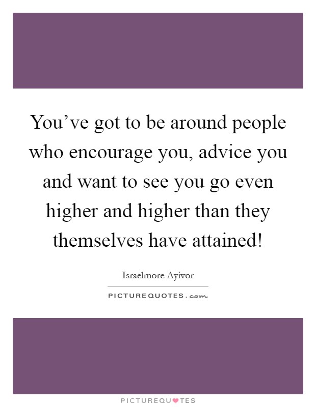 You've got to be around people who encourage you, advice you and want to see you go even higher and higher than they themselves have attained! Picture Quote #1