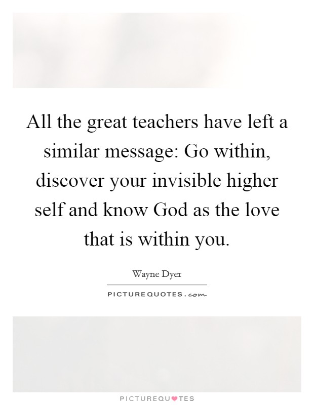 All the great teachers have left a similar message: Go within, discover your invisible higher self and know God as the love that is within you. Picture Quote #1