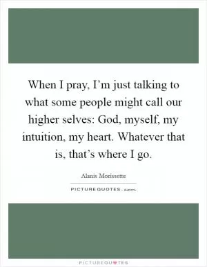 When I pray, I’m just talking to what some people might call our higher selves: God, myself, my intuition, my heart. Whatever that is, that’s where I go Picture Quote #1