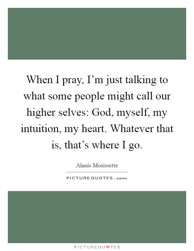 When I pray, I'm just talking to what some people might call our higher selves: God, myself, my intuition, my heart. Whatever that is, that's where I go. Picture Quote #1