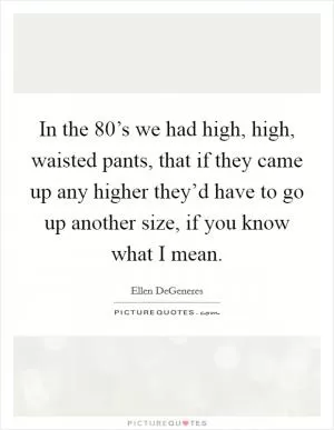 In the 80’s we had high, high, waisted pants, that if they came up any higher they’d have to go up another size, if you know what I mean Picture Quote #1