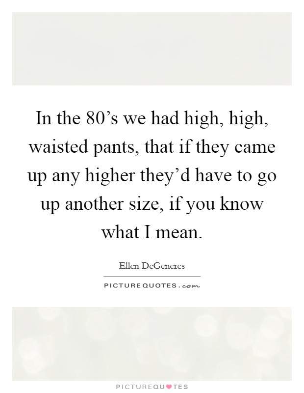 In the 80's we had high, high, waisted pants, that if they came up any higher they'd have to go up another size, if you know what I mean. Picture Quote #1