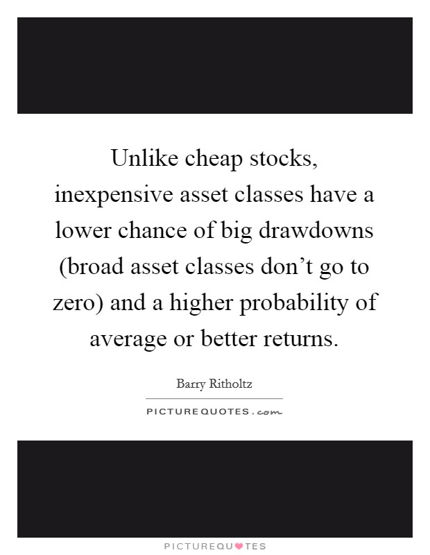 Unlike cheap stocks, inexpensive asset classes have a lower chance of big drawdowns (broad asset classes don't go to zero) and a higher probability of average or better returns. Picture Quote #1