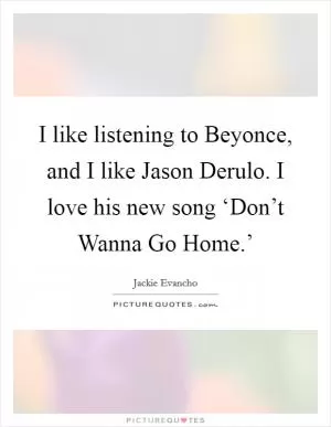 I like listening to Beyonce, and I like Jason Derulo. I love his new song ‘Don’t Wanna Go Home.’ Picture Quote #1