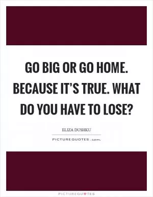 Go big or go home. Because it’s true. What do you have to lose? Picture Quote #1
