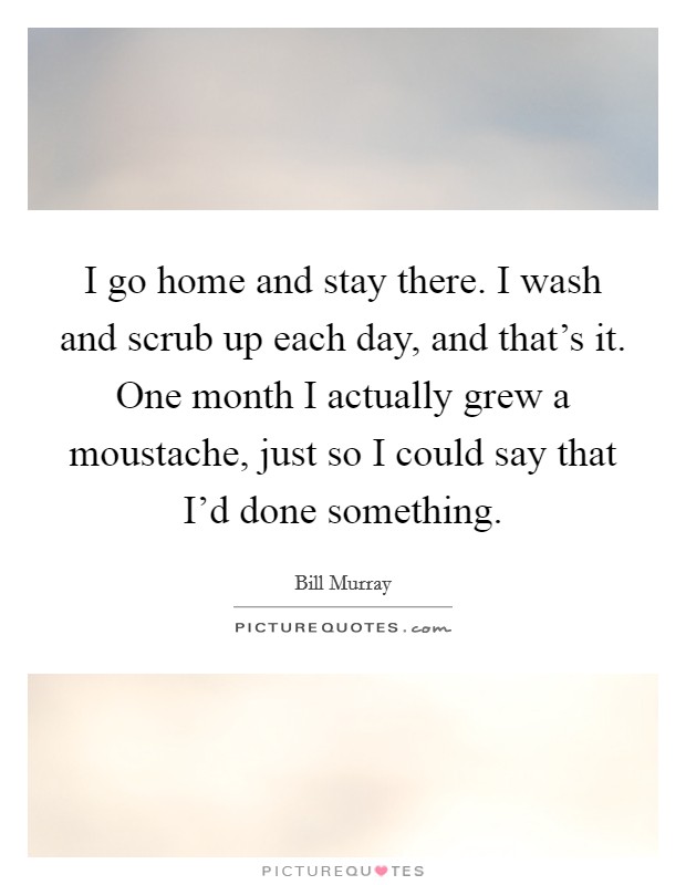 I go home and stay there. I wash and scrub up each day, and that's it. One month I actually grew a moustache, just so I could say that I'd done something. Picture Quote #1