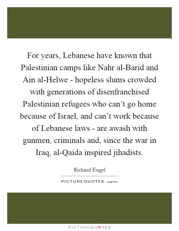 For years, Lebanese have known that Palestinian camps like Nahr al-Barid and Ain al-Helwe - hopeless slums crowded with generations of disenfranchised Palestinian refugees who can't go home because of Israel, and can't work because of Lebanese laws - are awash with gunmen, criminals and, since the war in Iraq, al-Qaida inspired jihadists. Picture Quote #1