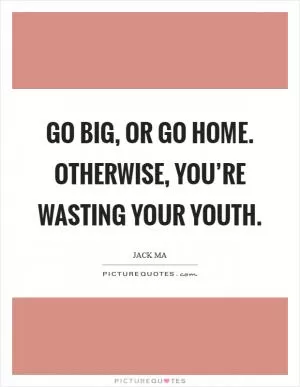 Go big, or go home. Otherwise, you’re wasting your youth Picture Quote #1