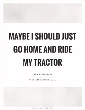 Maybe I should just go home and ride my tractor Picture Quote #1