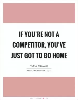If you’re not a competitor, you’ve just got to go home Picture Quote #1
