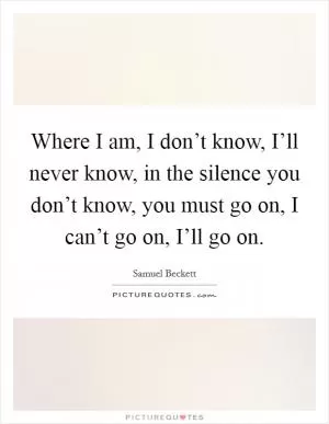 Where I am, I don’t know, I’ll never know, in the silence you don’t know, you must go on, I can’t go on, I’ll go on Picture Quote #1