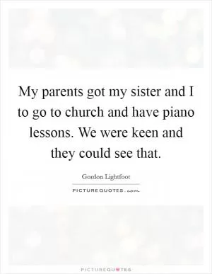 My parents got my sister and I to go to church and have piano lessons. We were keen and they could see that Picture Quote #1