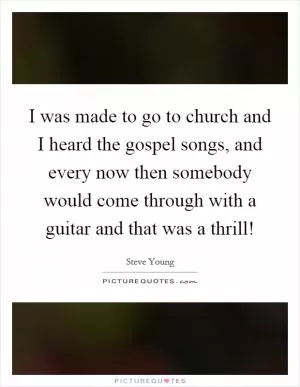 I was made to go to church and I heard the gospel songs, and every now then somebody would come through with a guitar and that was a thrill! Picture Quote #1