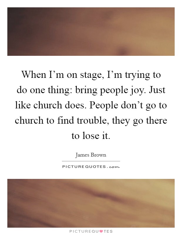 When I'm on stage, I'm trying to do one thing: bring people joy. Just like church does. People don't go to church to find trouble, they go there to lose it. Picture Quote #1