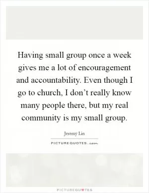 Having small group once a week gives me a lot of encouragement and accountability. Even though I go to church, I don’t really know many people there, but my real community is my small group Picture Quote #1