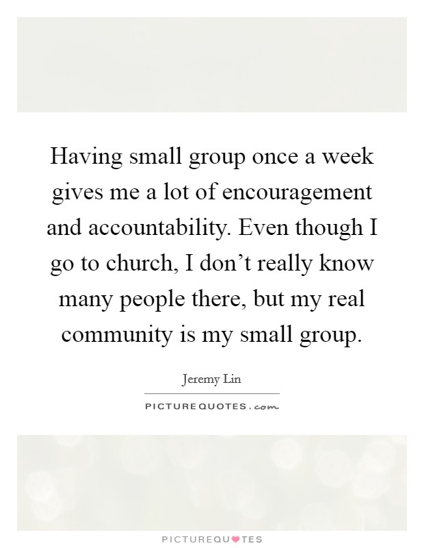 Having small group once a week gives me a lot of encouragement and accountability. Even though I go to church, I don't really know many people there, but my real community is my small group. Picture Quote #1