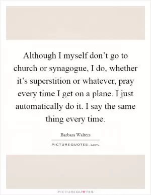 Although I myself don’t go to church or synagogue, I do, whether it’s superstition or whatever, pray every time I get on a plane. I just automatically do it. I say the same thing every time Picture Quote #1
