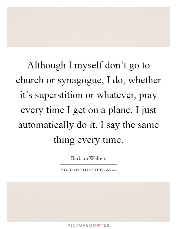 Although I myself don't go to church or synagogue, I do, whether it's superstition or whatever, pray every time I get on a plane. I just automatically do it. I say the same thing every time. Picture Quote #1