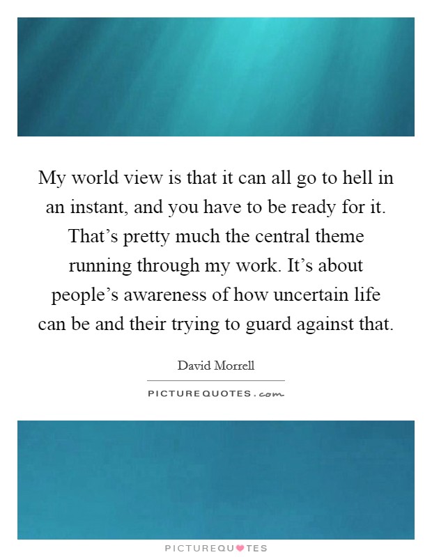 My world view is that it can all go to hell in an instant, and you have to be ready for it. That's pretty much the central theme running through my work. It's about people's awareness of how uncertain life can be and their trying to guard against that. Picture Quote #1