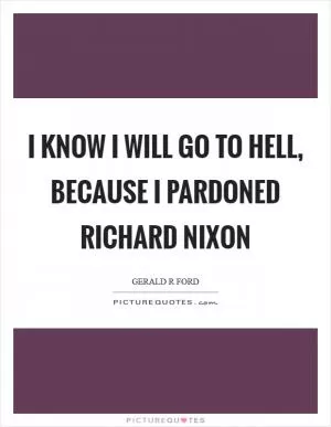I know I will go to hell, because I pardoned Richard Nixon Picture Quote #1