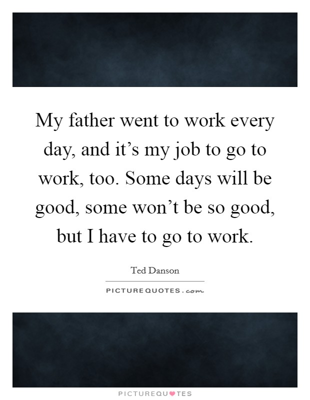 My father went to work every day, and it's my job to go to work, too. Some days will be good, some won't be so good, but I have to go to work. Picture Quote #1