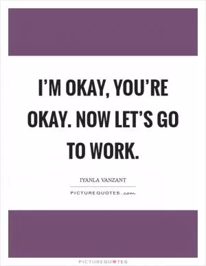 I’m okay, you’re okay. Now let’s go to work Picture Quote #1