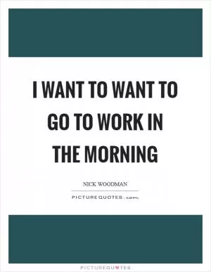 I want to want to go to work in the morning Picture Quote #1