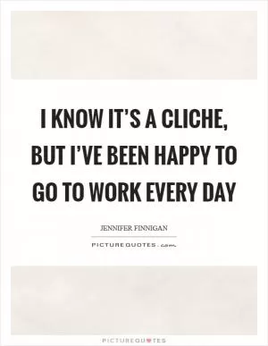 I know it’s a cliche, but I’ve been happy to go to work every day Picture Quote #1