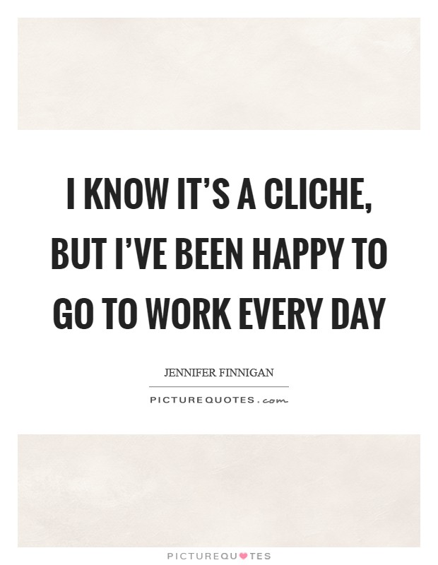 I know it's a cliche, but I've been happy to go to work every day Picture Quote #1