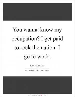 You wanna know my occupation? I get paid to rock the nation. I go to work Picture Quote #1