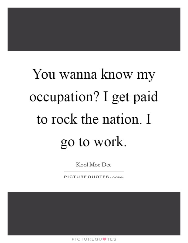 You wanna know my occupation? I get paid to rock the nation. I go to work. Picture Quote #1
