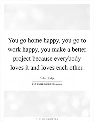 You go home happy, you go to work happy, you make a better project because everybody loves it and loves each other Picture Quote #1